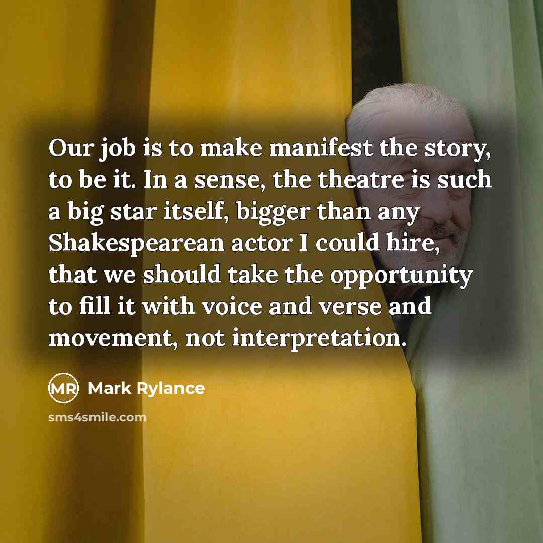 “Our job is to make manifest the story, to be it. In a sense, the theatre is such a big star itself, bigger than any Shakespearean actor I could hire, that we should take the opportunity to fill it with voice and verse and movement, not interpretation.” quote by Mark Rylance