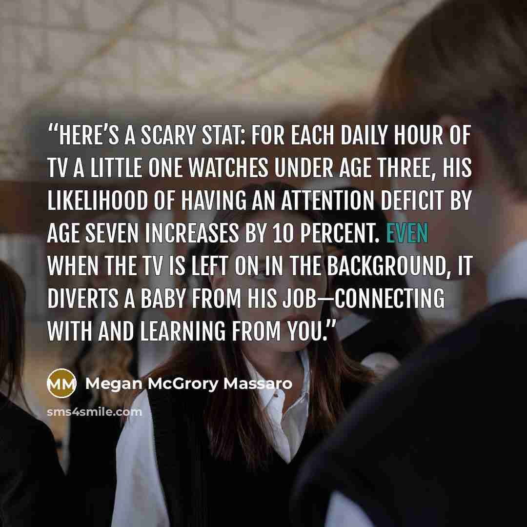 “Here’s a scary stat: for each daily hour of TV a little one watches under age three, his likelihood of having an attention deficit by age seven increases by 10 percent. Even when the TV is left on in the background, it diverts a baby from his job—connecting with and learning from you.” quote by Megan McGrory Massaro