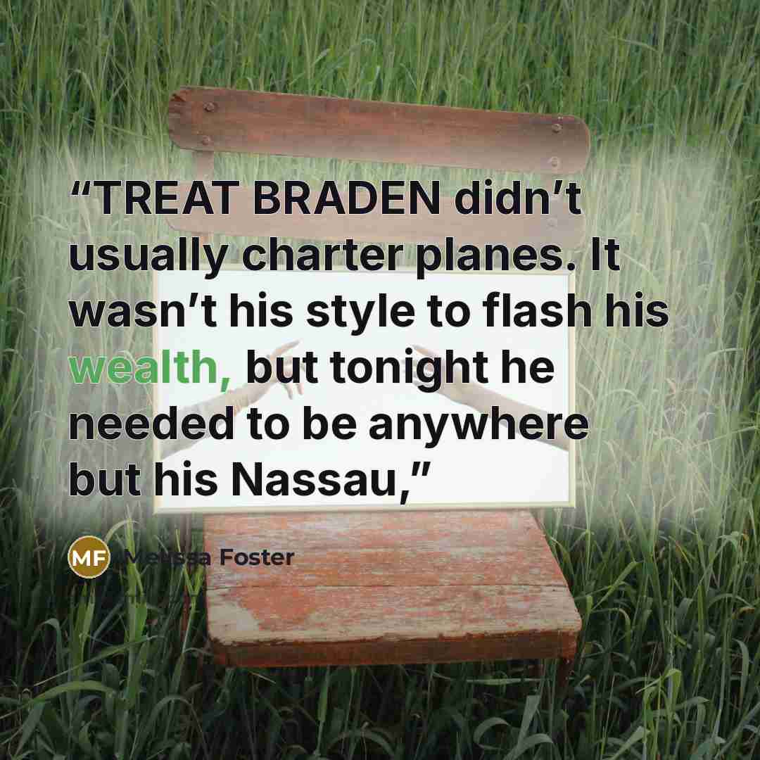 “TREAT BRADEN didn’t usually charter planes. It wasn’t his style to flash his wealth, but tonight he needed to be anywhere but his Nassau,” quote by Melissa Foster