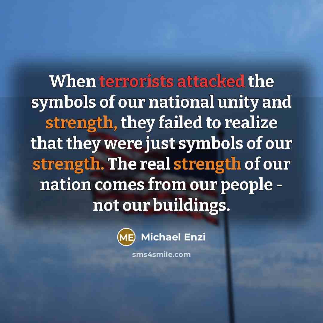 “When terrorists attacked the symbols of our national unity and strength, they failed to realize that they were just symbols of our strength. The real strength of our nation comes from our people - not our buildings.” quote by Michael Enzi