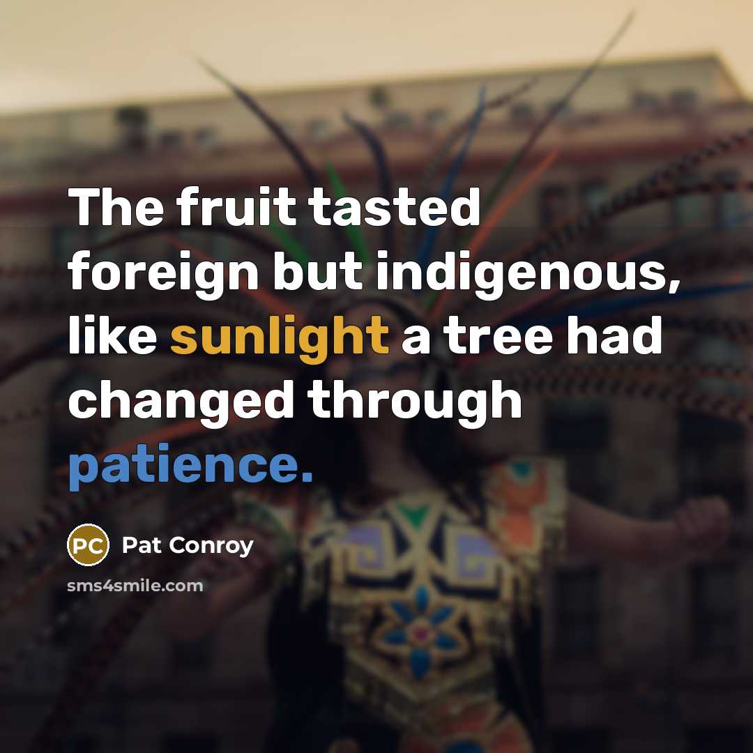 “The fruit tasted foreign but indigenous, like sunlight a tree had changed through patience.” quote by Pat Conroy