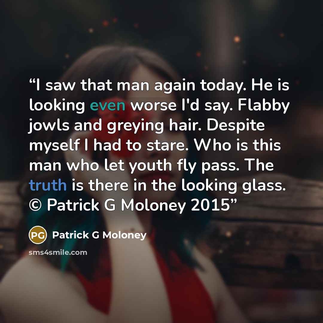 “I saw that man again today. He is looking even worse I'd say. Flabby jowls and greying hair. Despite myself I had to stare. Who is this man who let youth fly pass. The truth is there in the looking glass. © Patrick G Moloney 2015” quote by Patrick G Moloney