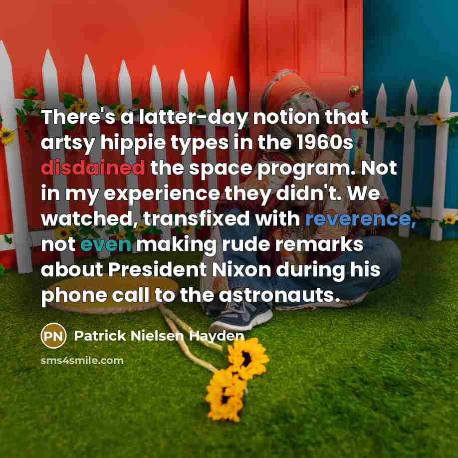 “There's a latter-day notion that artsy hippie types in the 1960s disdained the space program. Not in my experience they didn't. We watched, transfixed with reverence, not even making rude remarks about President Nixon during his phone call to the astronauts.” quote by Patrick Nielsen Hayden