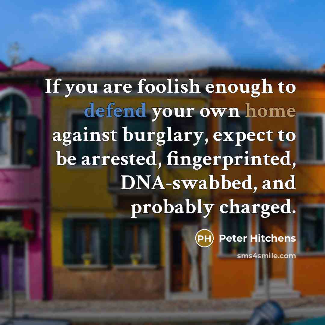 “If you are foolish enough to defend your own home against burglary, expect to be arrested, fingerprinted, DNA-swabbed, and probably charged.” quote by Peter Hitchens