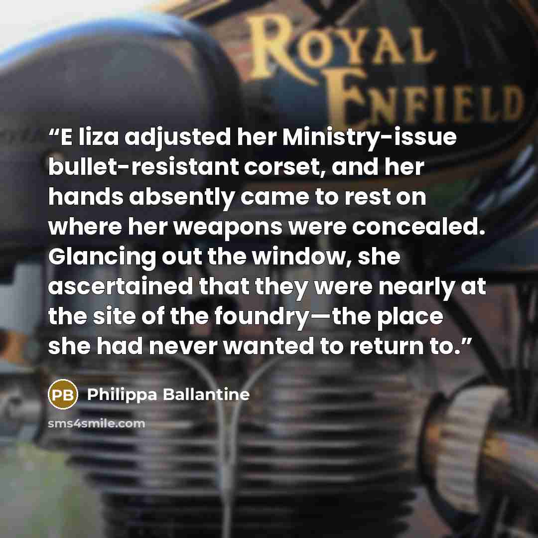 “E liza adjusted her Ministry-issue bullet-resistant corset, and her hands absently came to rest on where her weapons were concealed. Glancing out the window, she ascertained that they were nearly at the site of the foundry—the place she had never wanted to return to.” quote by Philippa Ballantine