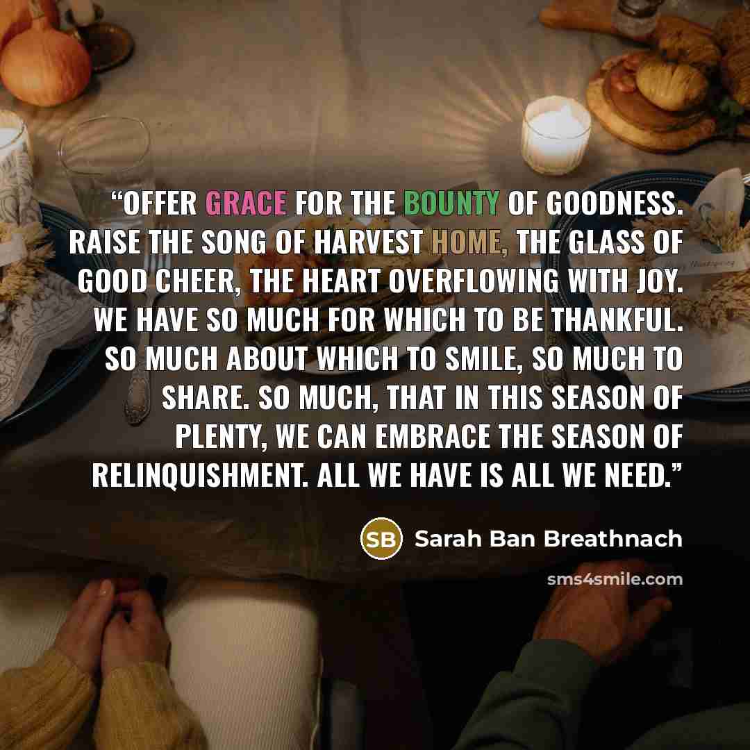 “Offer grace for the bounty of goodness. Raise the song of harvest home, the glass of good cheer, the heart overflowing with joy. We have so much for which to be thankful. So much about which to smile, so much to share. So much, that in this season of plenty, we can embrace the season of…” quote by Sarah Ban Breathnach