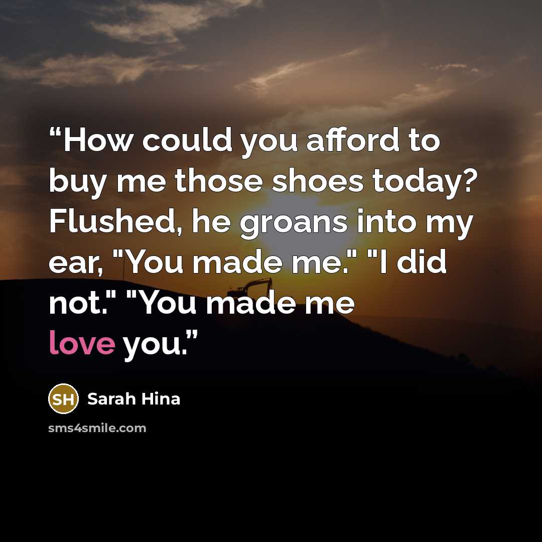 “How could you afford to buy me those shoes today? Flushed, he groans into my ear, "You made me." "I did not." "You made me love you.” quote by Sarah Hina