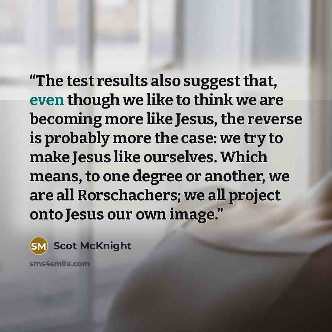 “The test results also suggest that, even though we like to think we are becoming more like Jesus, the reverse is probably more the case: we try to make Jesus like ourselves. Which means, to one degree or another, we are all Rorschachers; we all project onto Jesus our own image.” quote by Scot McKnight