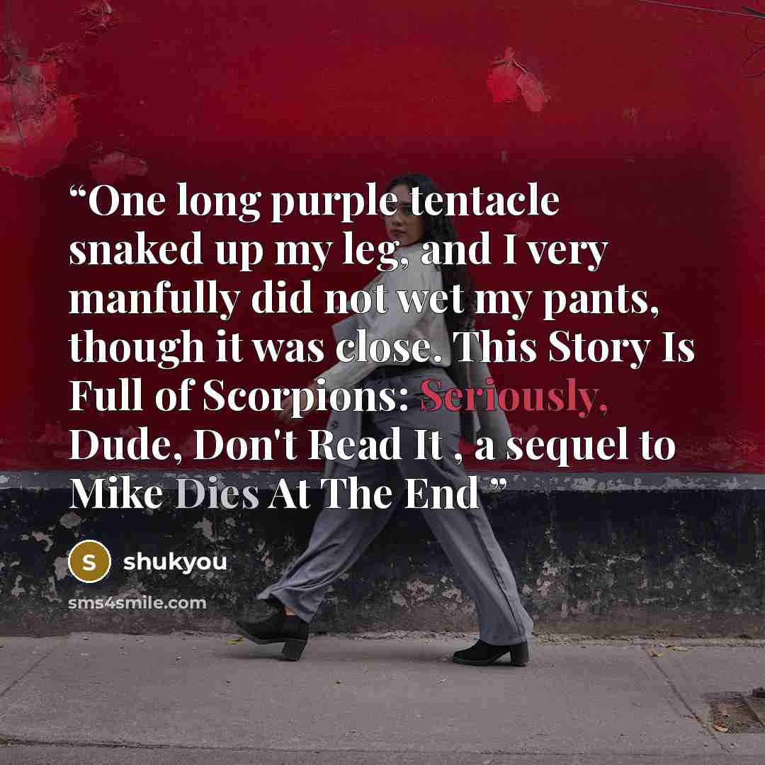 “One long purple tentacle snaked up my leg, and I very manfully did not wet my pants, though it was close. This Story Is Full of Scorpions: Seriously, Dude, Don't Read It , a sequel to Mike Dies At The End” quote by shukyou