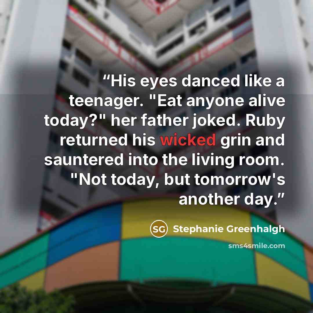 “His eyes danced like a teenager. "Eat anyone alive today?" her father joked. Ruby returned his wicked grin and sauntered into the living room. "Not today, but tomorrow's another day.” quote by Stephanie Greenhalgh