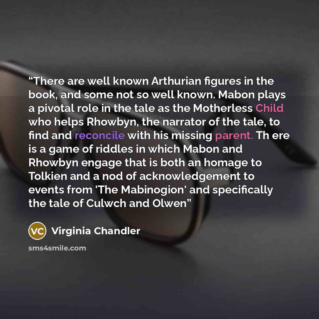 “There are well known Arthurian figures in the book, and some not so well known. Mabon plays a pivotal role in the tale as the Motherless Child who helps Rhowbyn, the narrator of the tale, to find and reconcile with his missing parent. Th ere is a game of riddles in which Mabon and Rhowbyn engage…” quote by Virginia Chandler