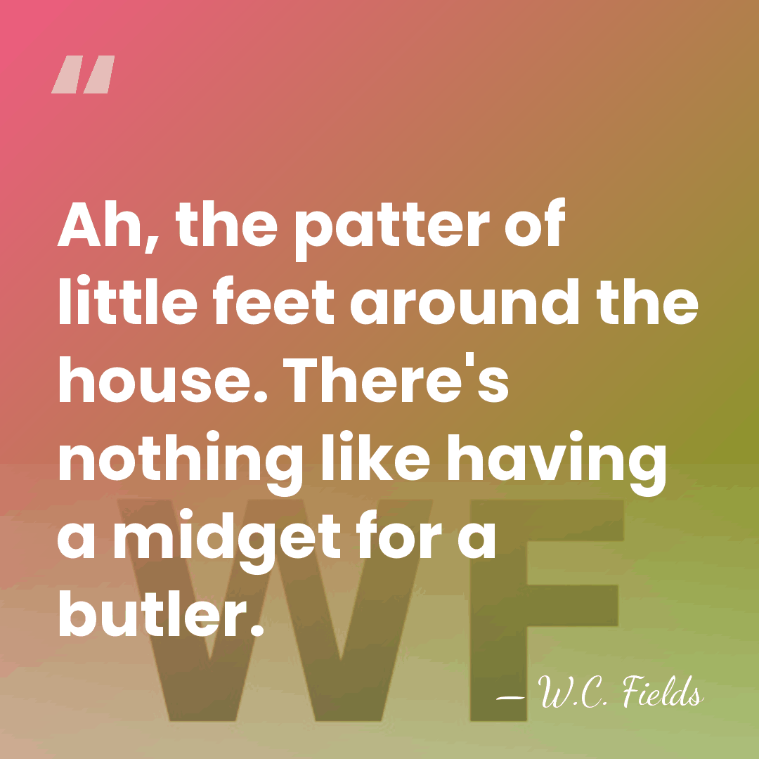 Ah, the patter of little feet around the house. There's nothing like&hellip; - W.C. Fields
