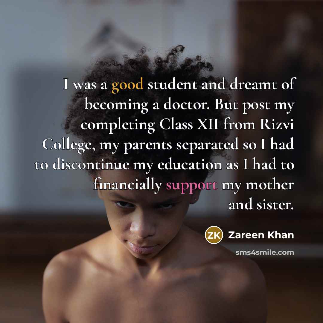 “I was a good student and dreamt of becoming a doctor. But post my completing Class XII from Rizvi College, my parents separated so I had to discontinue my education as I had to financially support my mother and sister.” quote by Zareen Khan