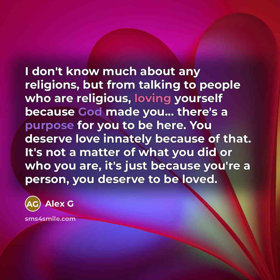 “I don't know much about any religions, but from talking to people who are religious, loving yourself because God made you... there's a purpose for you to be here. You deserve love innately because of that. It's not a matter of what you did or who you are, it's just because you're a person, you…” quote by Alex G