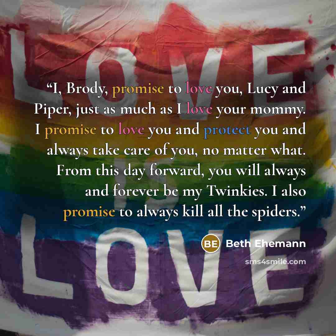 “I, Brody, promise to love you, Lucy and Piper, just as much as I love your mommy. I promise to love you and protect you and always take care of you, no matter what. From this day forward, you will always and forever be my Twinkies. I also promise to always kill all the spiders.” quote by Beth Ehemann