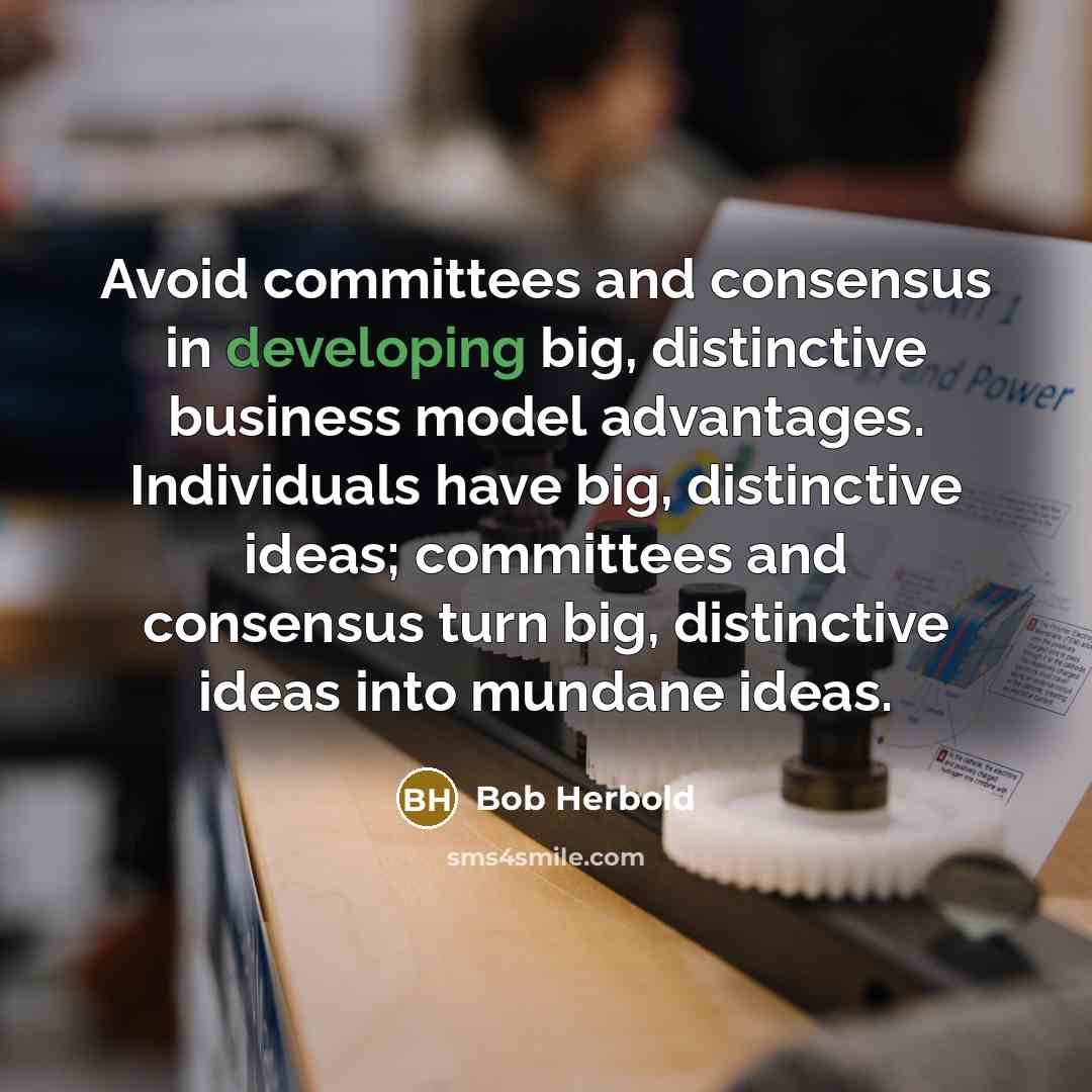 “Avoid committees and consensus in developing big, distinctive business model advantages. Individuals have big, distinctive ideas; committees and consensus turn big, distinctive ideas into mundane ideas.” quote by Bob Herbold