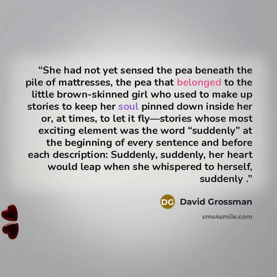 “She had not yet sensed the pea beneath the pile of mattresses, the pea that belonged to the little brown-skinned girl who used to make up stories to keep her soul pinned down inside her or, at times, to let it fly—stories whose most exciting element was the word “suddenly” at the beginning of…” quote by David Grossman