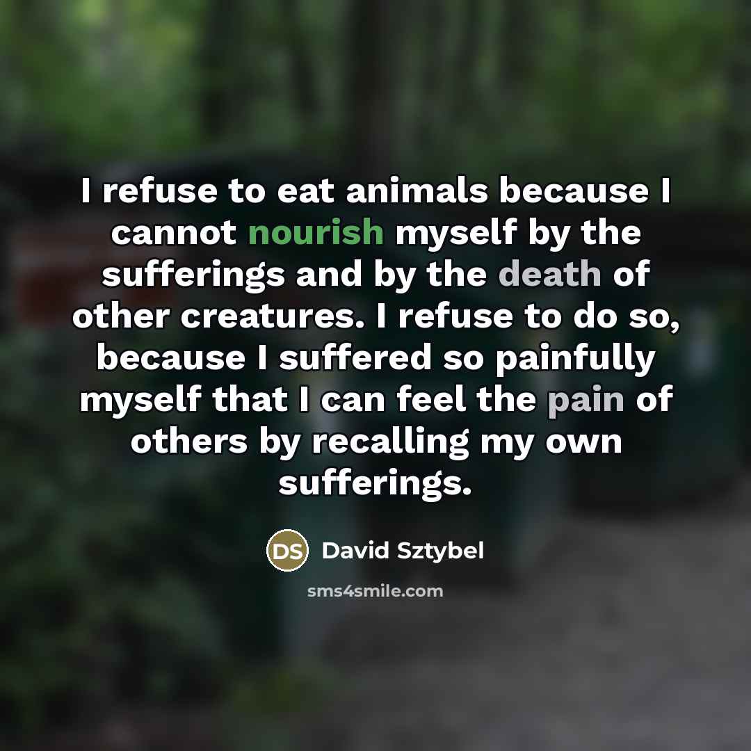 “I refuse to eat animals because I cannot nourish myself by the sufferings and by the death of other creatures. I refuse to do so, because I suffered so painfully myself that I can feel the pain of others by recalling my own sufferings.” quote by David Sztybel
