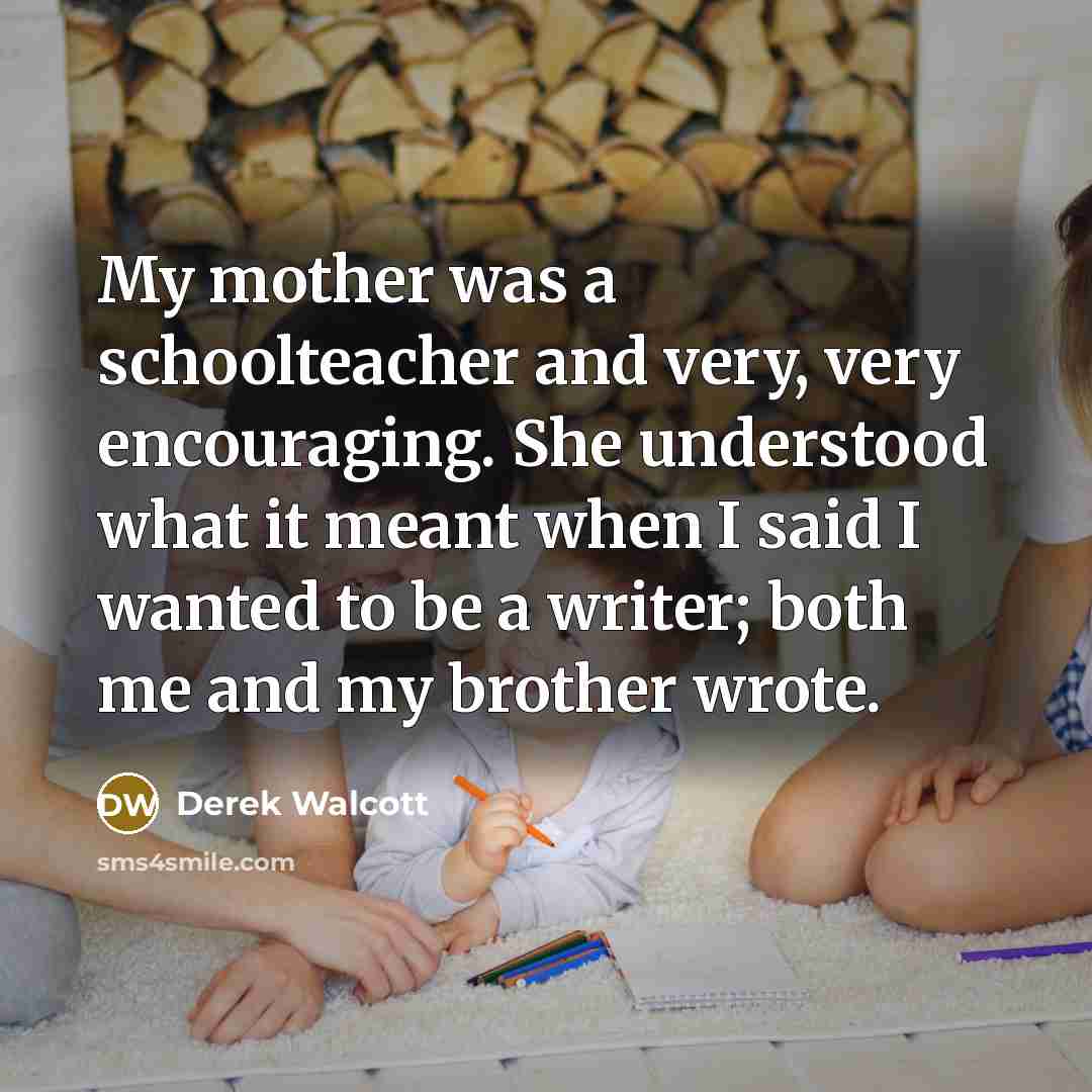 “My mother was a schoolteacher and very, very encouraging. She…” quote by Derek Walcott