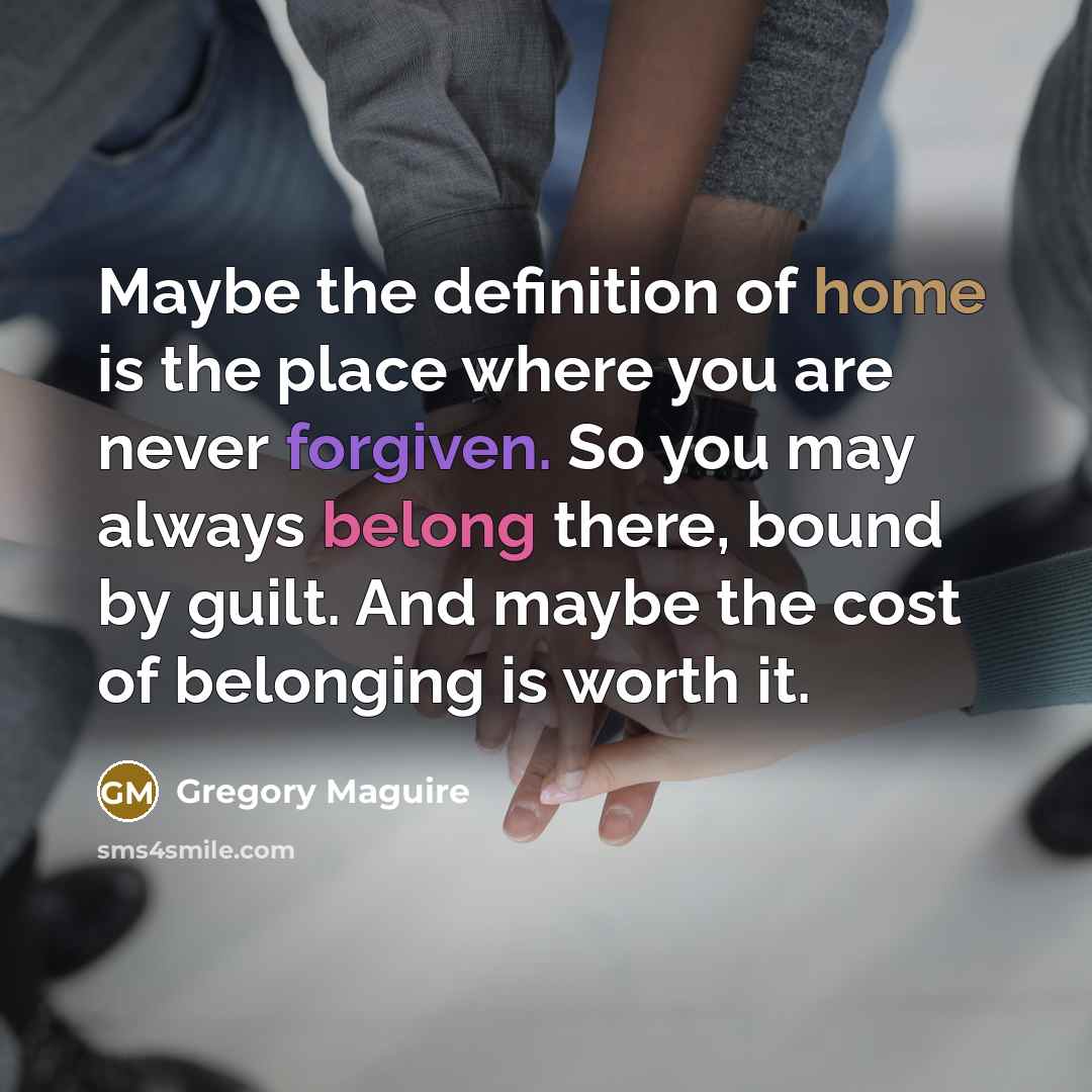 “Maybe the definition of home is the place where you are never forgiven. So you may always belong there, bound by guilt. And maybe the cost of belonging is worth it.” quote by Gregory Maguire