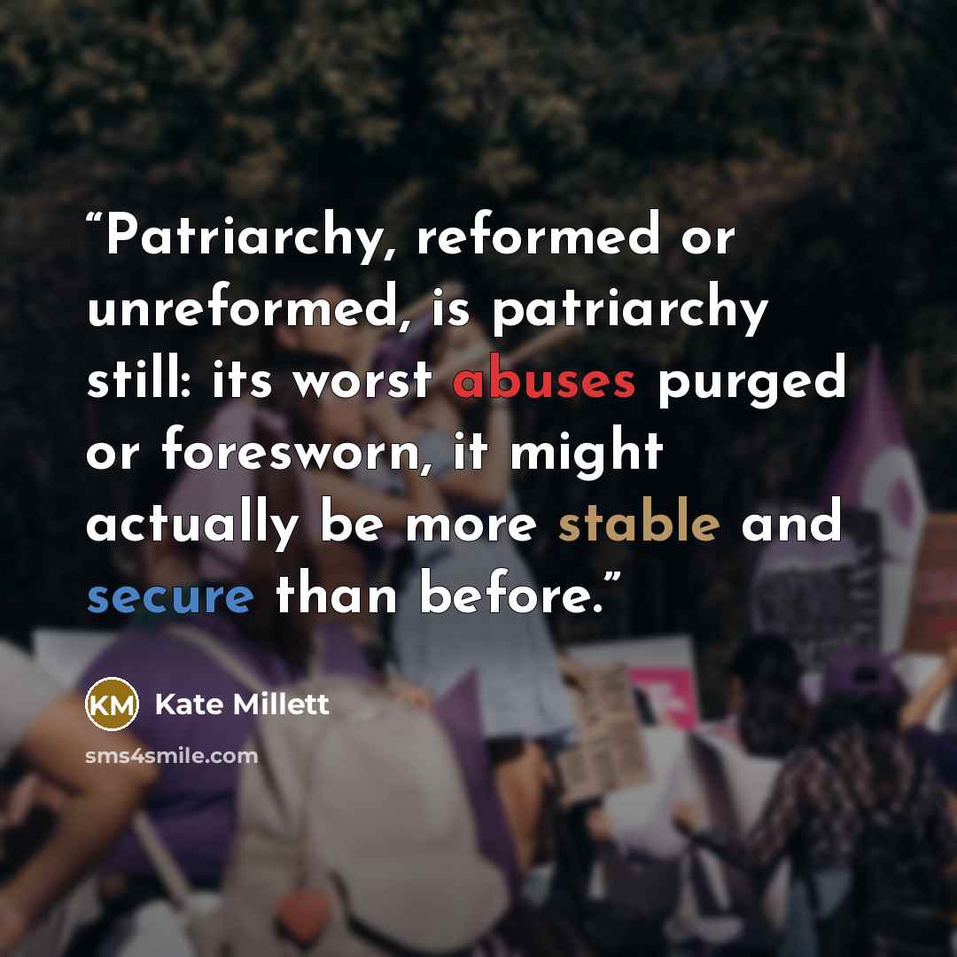 “Patriarchy, reformed or unreformed, is patriarchy still: its worst abuses purged or foresworn, it might actually be more stable and secure than before.” quote by Kate Millett
