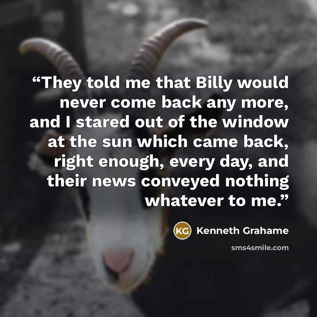 “They told me that Billy would never come back any more, and I stared out of the window at the sun which came back, right enough, every day, and their news conveyed nothing whatever to me.” quote by Kenneth Grahame