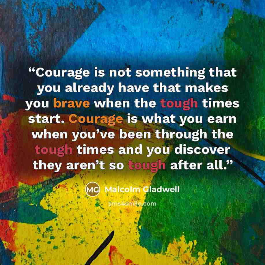 “Courage is not something that you already have that makes you brave when the tough times start. Courage is what you earn when you’ve been through the tough times and you discover they aren’t so tough after all.” quote by Malcolm Gladwell