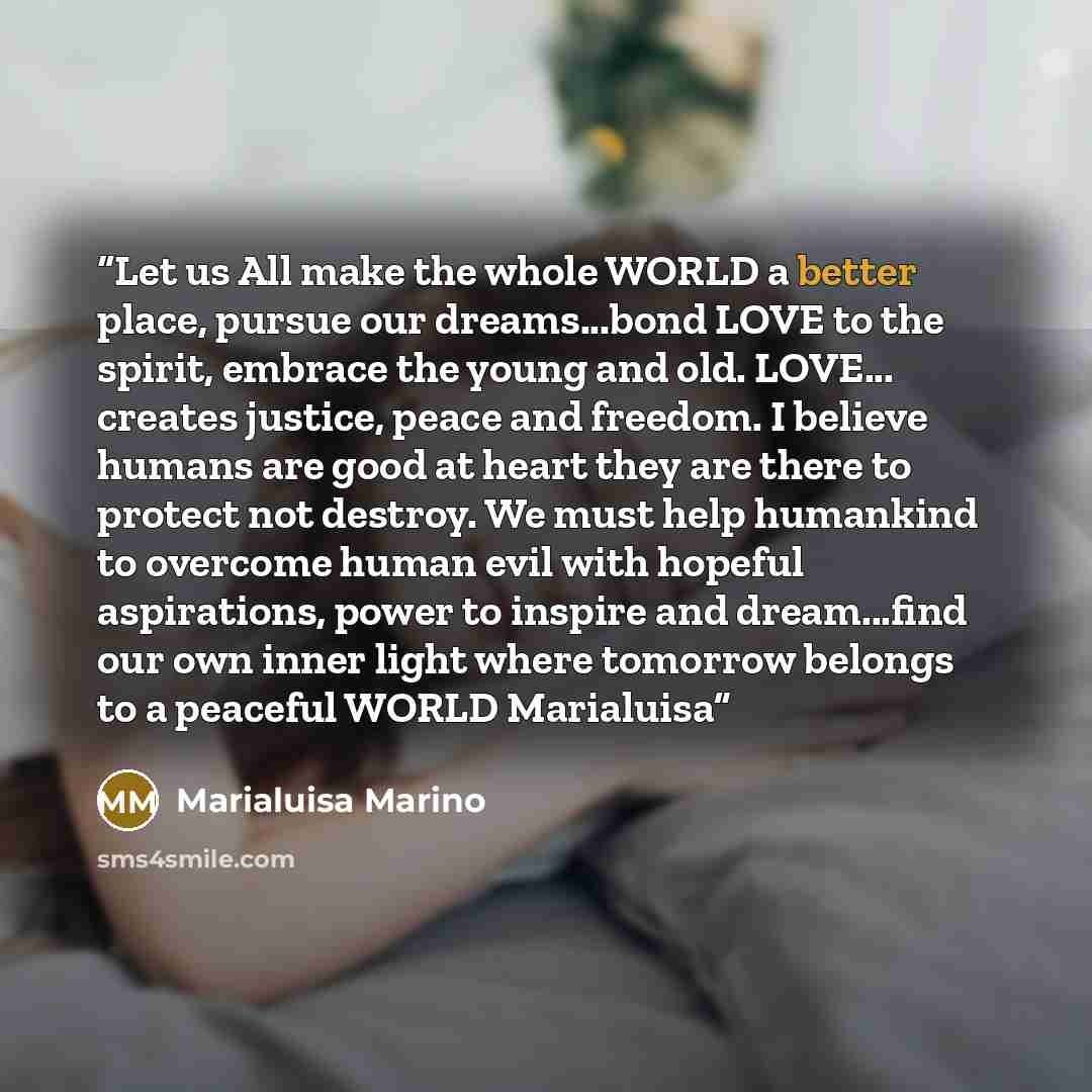 “Let us All make the whole WORLD a better place, pursue our dreams...bond LOVE to the spirit, embrace the young and old. LOVE... creates justice, peace and freedom. I believe humans are good at heart they are there to protect not destroy. We must help humankind to overcome human evil with hopeful…” quote by Marialuisa Marino
