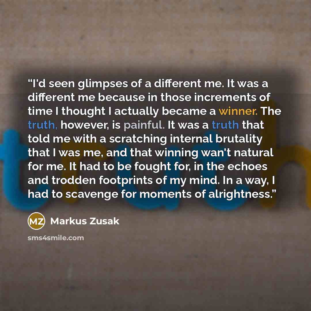 “I'd seen glimpses of a different me. It was a different me because in those increments of time I thought I actually became a winner. The truth, however, is painful. It was a truth that told me with a scratching internal brutality that I was me, and that winning wan't natural for me. It had to be…” quote by Markus Zusak