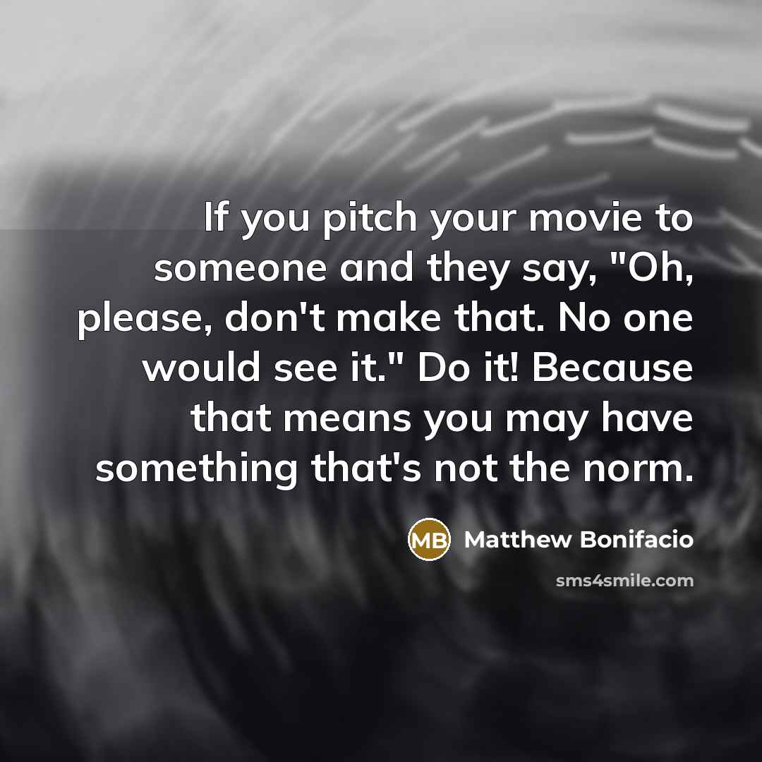“If you pitch your movie to someone and they say, "Oh, please, don't make that. No one would see it." Do it! Because that means you may have something that's not the norm.” quote by Matthew Bonifacio