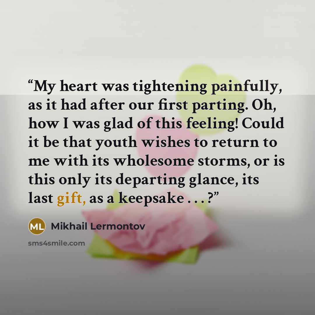 “My heart was tightening painfully, as it had after our first parting. Oh, how I was glad of this feeling! Could it be that youth wishes to return to me with its wholesome storms, or is this only its departing glance, its last gift, as a keepsake . . . ?” quote by Mikhail Lermontov