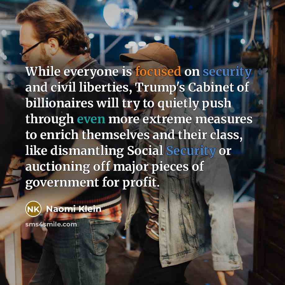 “While everyone is focused on security and civil liberties, Trump's Cabinet of billionaires will try to quietly push through even more extreme measures to enrich themselves and their class, like dismantling Social Security or auctioning off major pieces of government for profit.” quote by Naomi Klein