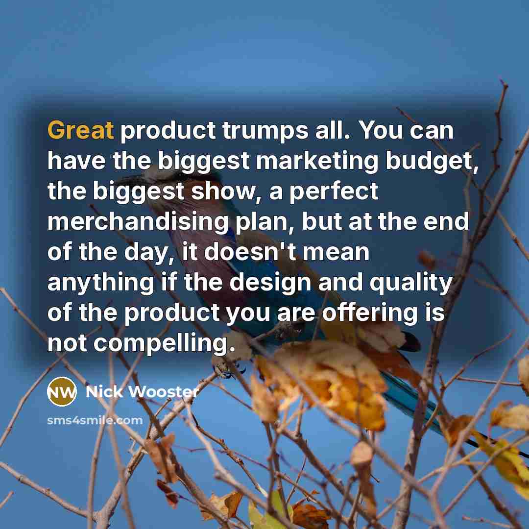 “Great product trumps all. You can have the biggest marketing budget, the biggest show, a perfect merchandising plan, but at the end of the day, it doesn't mean anything if the design and quality of the product you are offering is not compelling.” quote by Nick Wooster