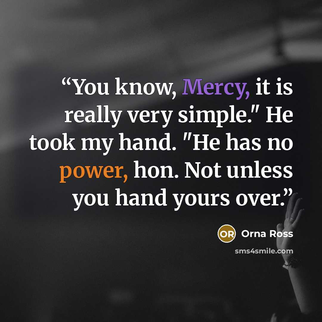“You know, Mercy, it is really very simple." He took my hand. "He has no power, hon. Not unless you hand yours over.” quote by Orna Ross