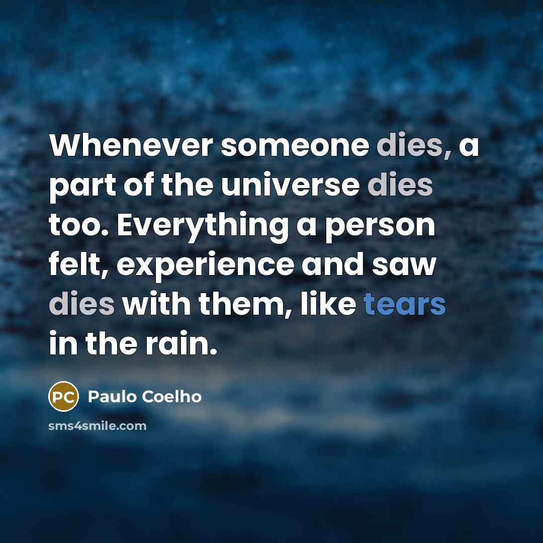 “Whenever someone dies, a part of the universe dies too. Everything a person felt, experience and saw dies with them, like tears in the rain.” quote by Paulo Coelho