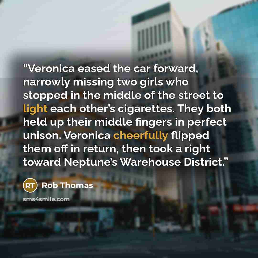 “Veronica eased the car forward, narrowly missing two girls who stopped in the middle of the street to light each other’s cigarettes. They both held up their middle fingers in perfect unison. Veronica cheerfully flipped them off in return, then took a right toward Neptune’s Warehouse District.” quote by rob thomas