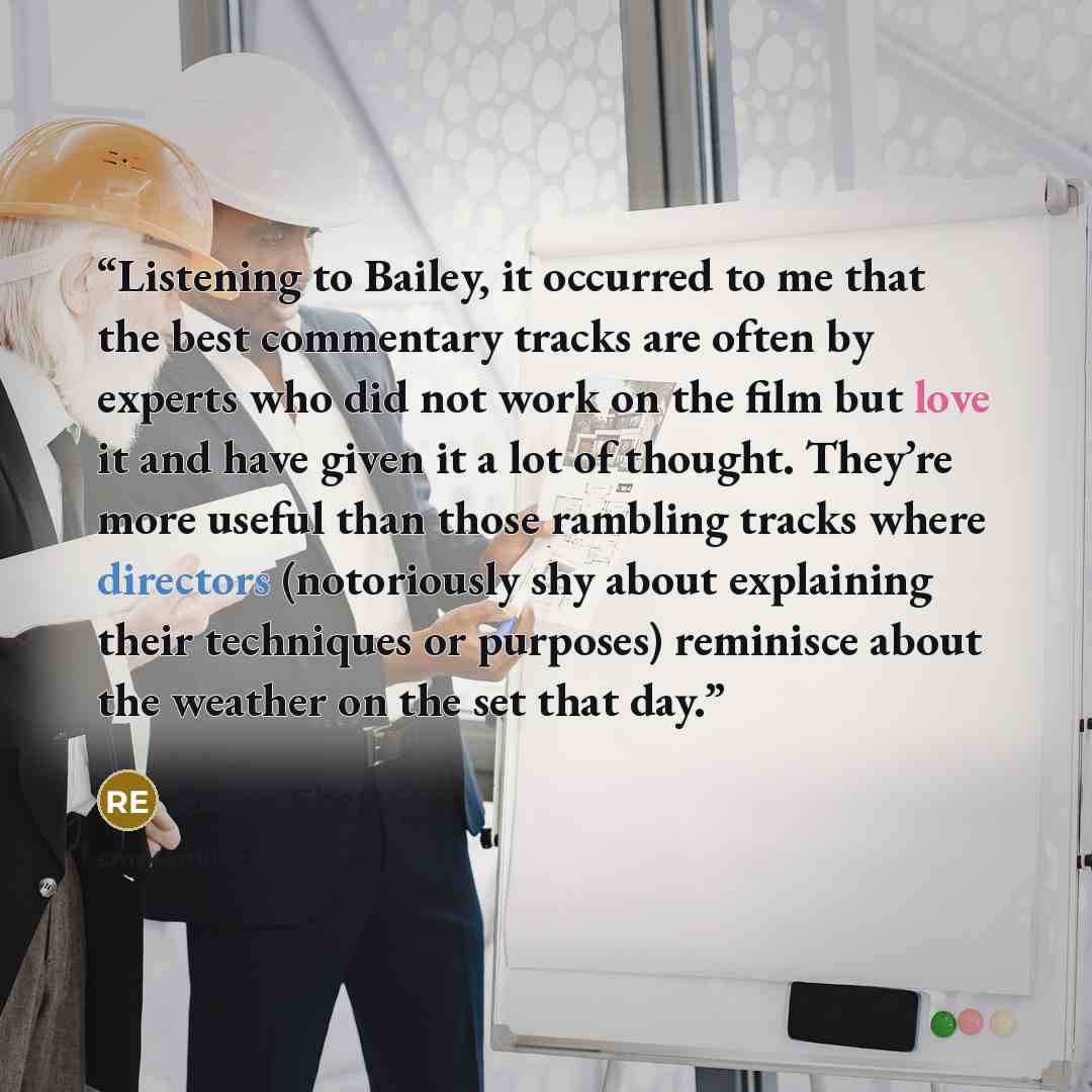 “Listening to Bailey, it occurred to me that the best commentary tracks are often by experts who did not work on the film but love it and have given it a lot of thought. They’re more useful than those rambling tracks where directors (notoriously shy about explaining their techniques or purposes)…” quote by Roger Ebert