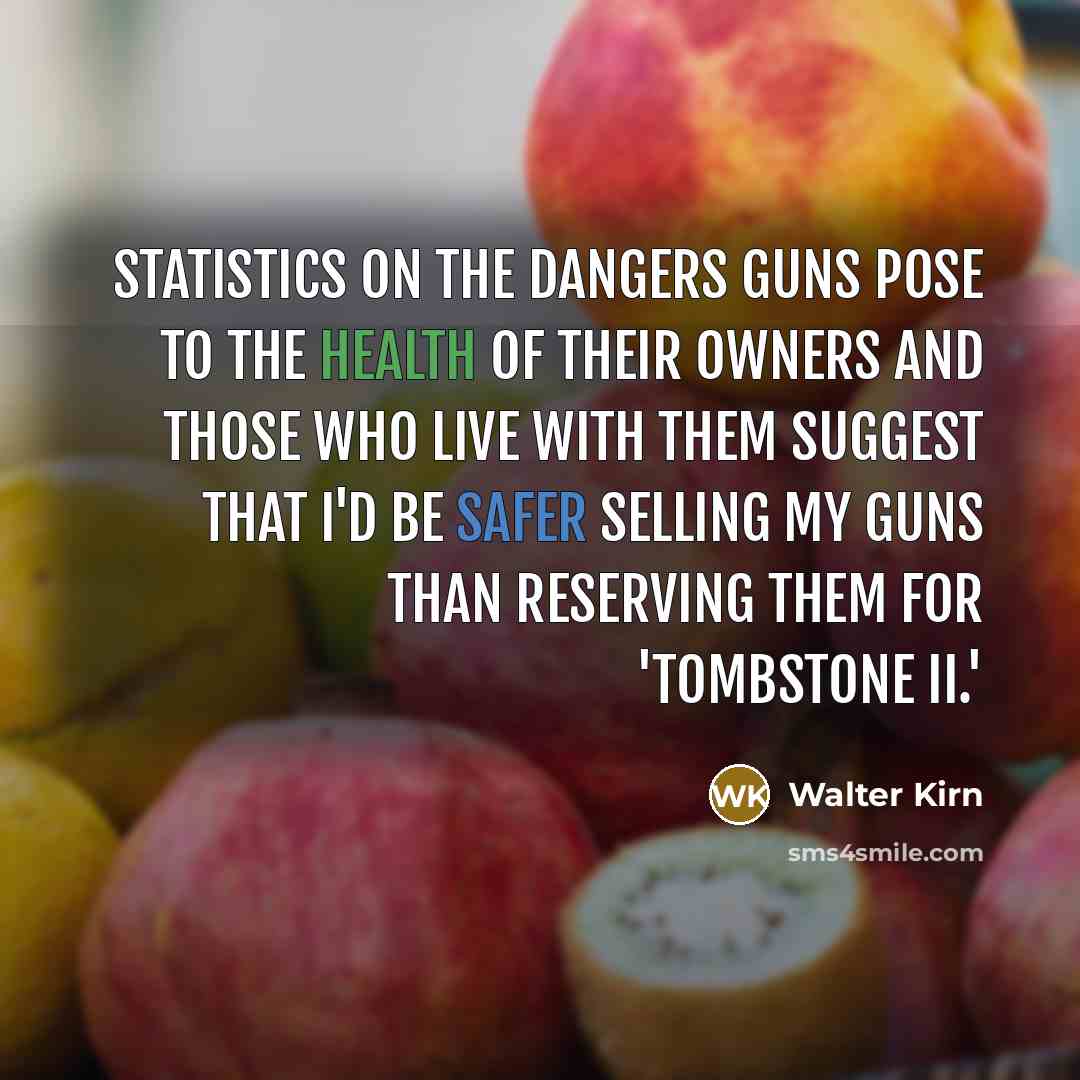 “Statistics on the dangers guns pose to the health of their owners and those who live with them suggest that I'd be safer selling my guns than reserving them for 'Tombstone II.'” quote by Walter Kirn
