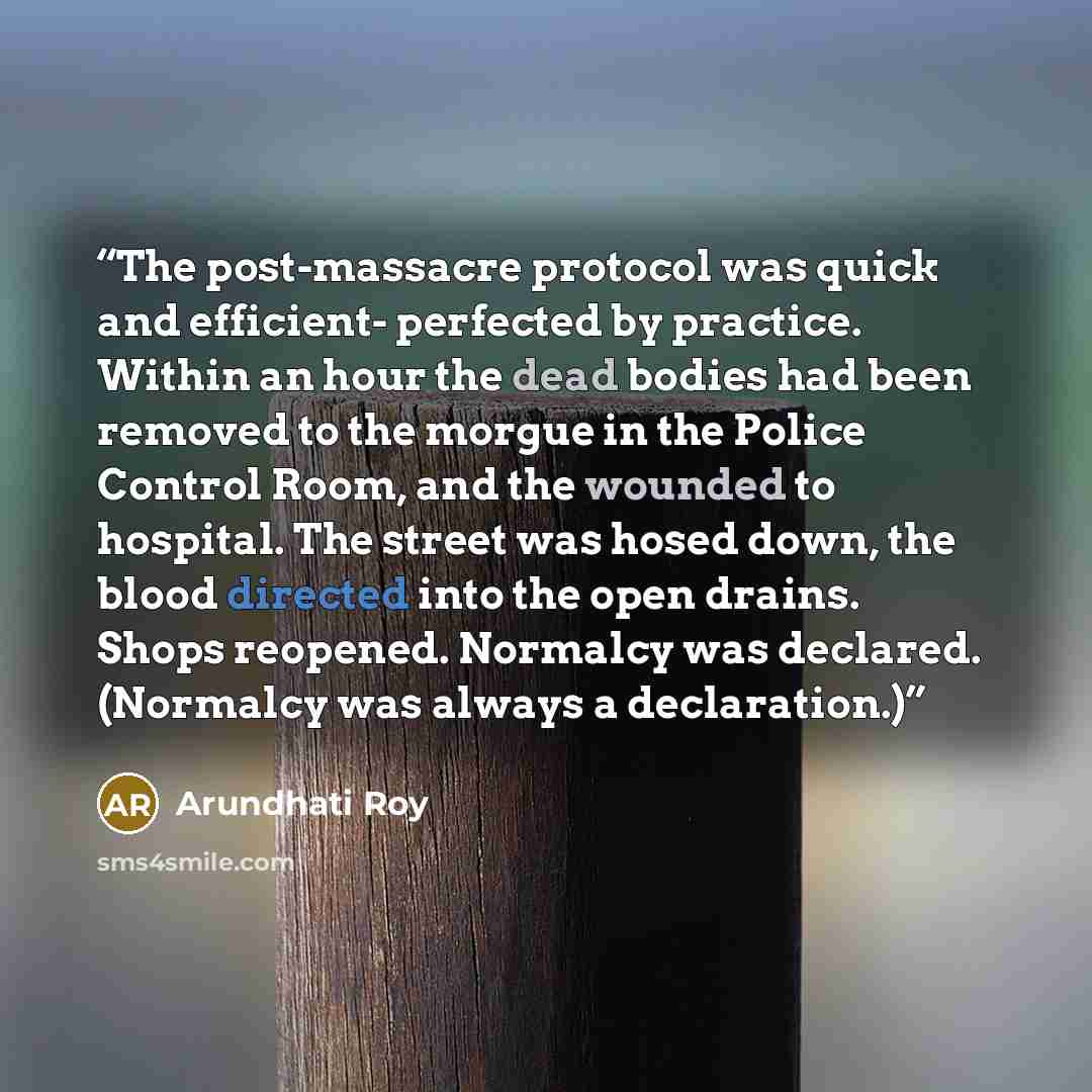 “The post-massacre protocol was quick and efficient- perfected by practice. Within an hour the dead bodies had been removed to the morgue in the Police Control Room, and the wounded to hospital. The street was hosed down, the blood directed into the open drains. Shops reopened. Normalcy was…” quote by Arundhati Roy