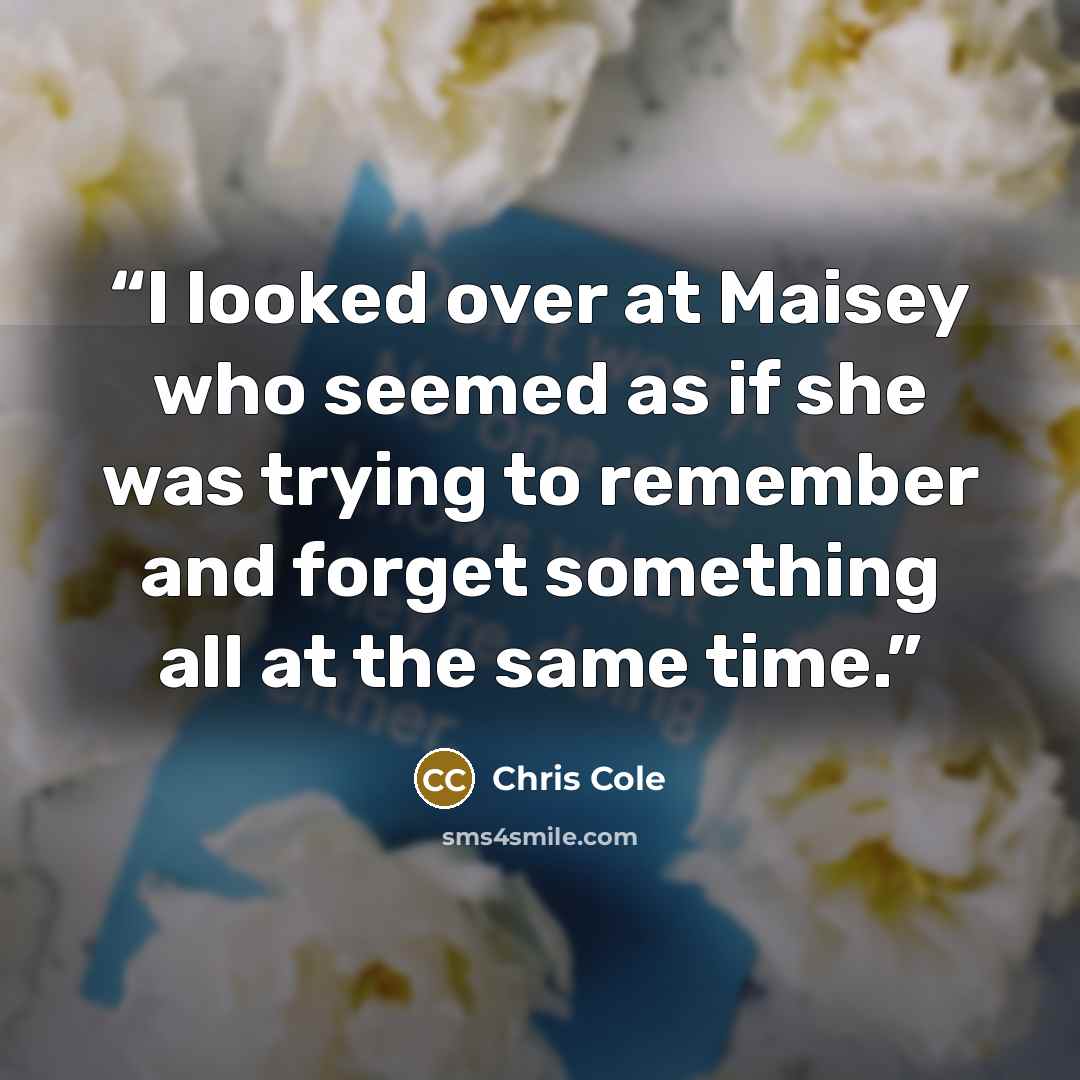 “I looked over at Maisey who seemed as if she was trying to remember and forget something all at the same time.” quote by Chris Cole