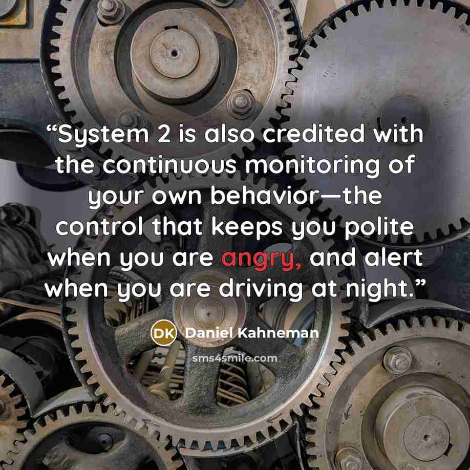 “System 2 is also credited with the continuous monitoring of your own behavior—the control that keeps you polite when you are angry, and alert when you are driving at night.” quote by Daniel Kahneman