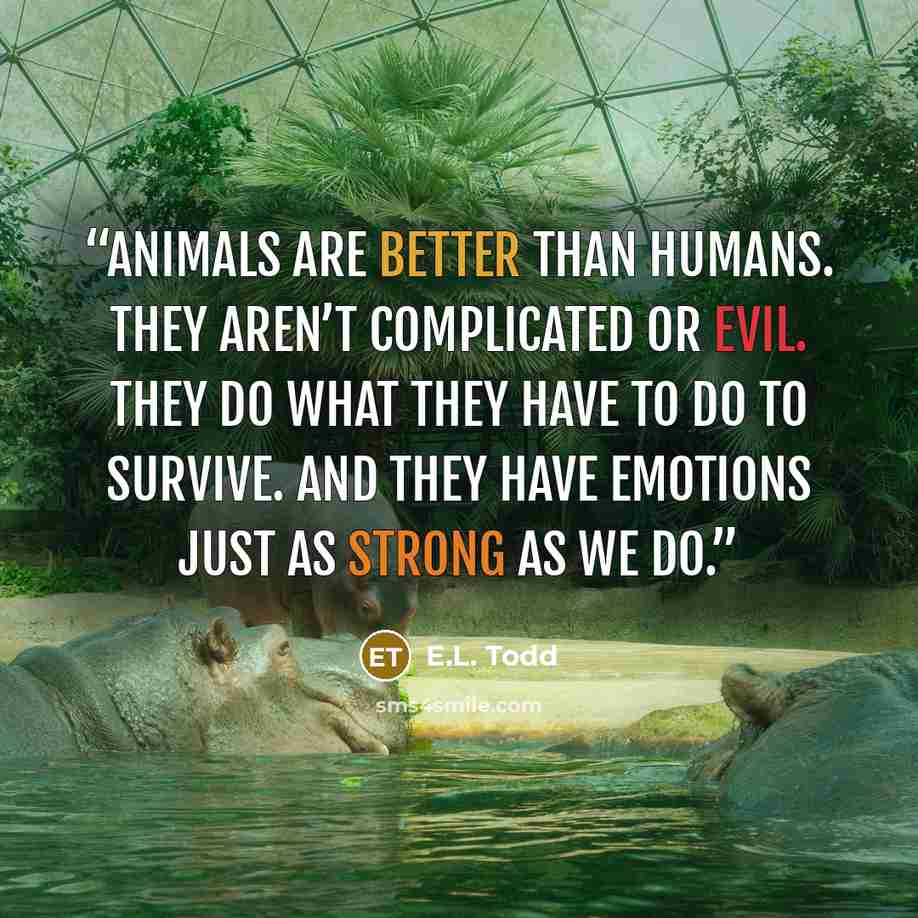 “Animals are better than humans. They aren’t complicated or evil. They do what they have to do to survive. And they have emotions just as strong as we do.” quote by E.L. Todd