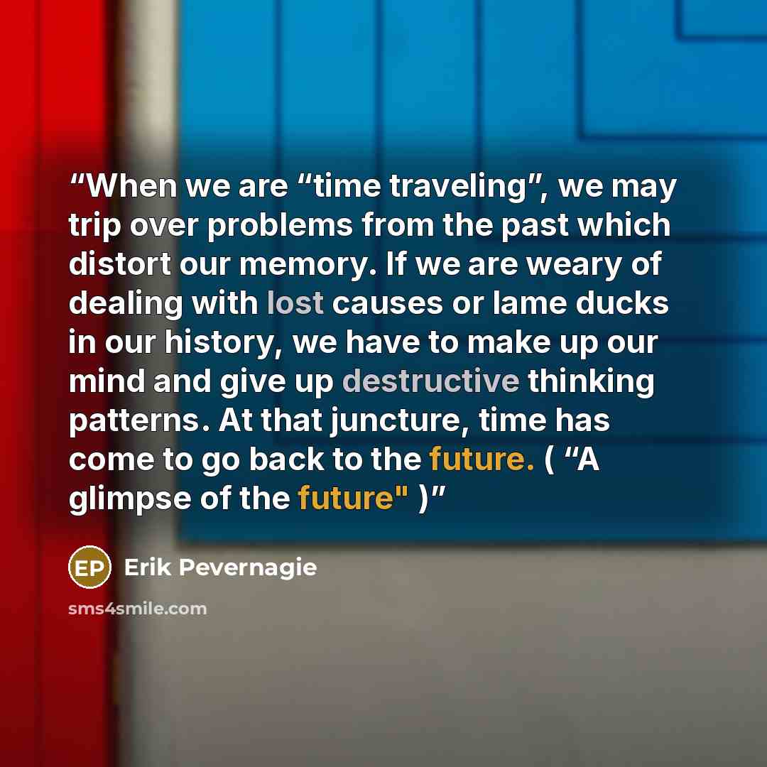 “When we are “time traveling”, we may trip over problems from the past which distort our memory. If we are weary of dealing with lost causes or lame ducks in our history, we have to make up our mind and give up destructive thinking patterns. At that juncture, time has come to go back to the future…” quote by Erik Pevernagie