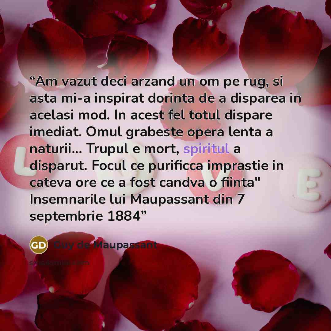 “Am vazut deci arzand un om pe rug, si asta mi-a inspirat dorinta de a disparea in acelasi mod. In acest fel totul dispare imediat. Omul grabeste opera lenta a naturii... Trupul e mort, spiritul a disparut. Focul ce purificca imprastie in cateva ore ce a fost candva o fiinta" Insemnarile lui…” quote by Guy de Maupassant