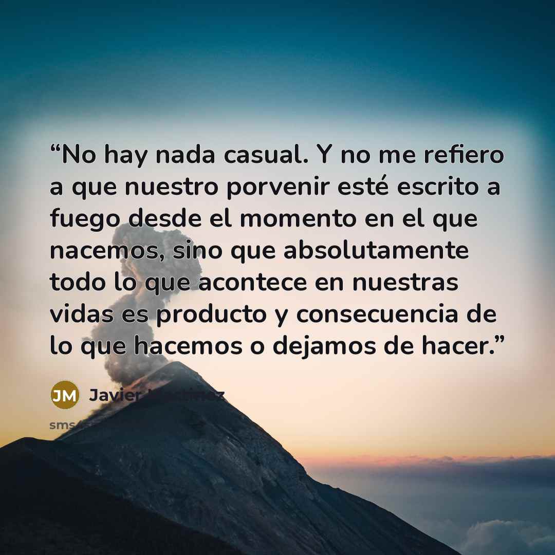 “No hay nada casual. Y no me refiero a que nuestro porvenir esté escrito a fuego desde el momento en el que nacemos, sino que absolutamente todo lo que acontece en nuestras vidas es producto y consecuencia de lo que hacemos o dejamos de hacer.” quote by Javier Martinez