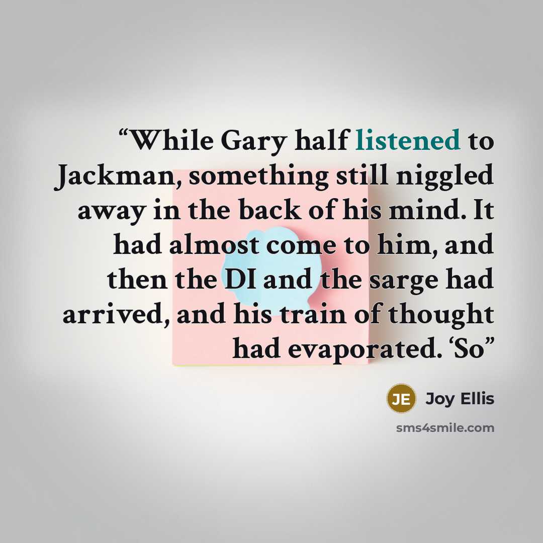 “While Gary half listened to Jackman, something still niggled away in the back of his mind. It had almost come to him, and then the DI and the sarge had arrived, and his train of thought had evaporated. ‘So” quote by Joy Ellis