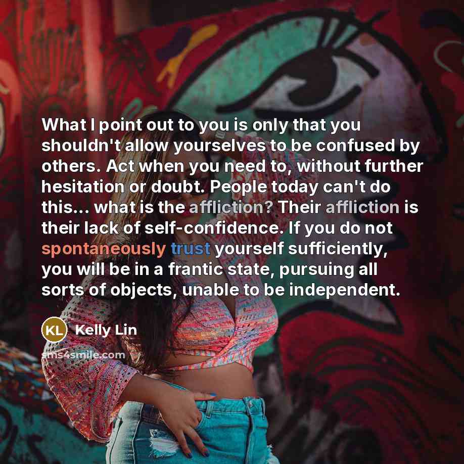 “What I point out to you is only that you shouldn't allow yourselves to be confused by others. Act when you need to, without further hesitation or doubt. People today can't do this... what is the affliction? Their affliction is their lack of self-confidence. If you do not spontaneously trust…” quote by Kelly Lin