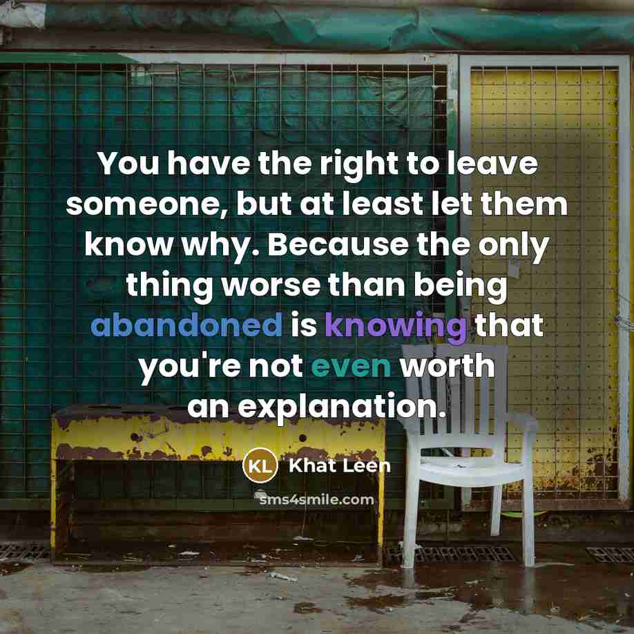 “You have the right to leave someone, but at least let them know why. Because the only thing worse than being abandoned is knowing that you're not even worth an explanation.” quote by Khat Leen