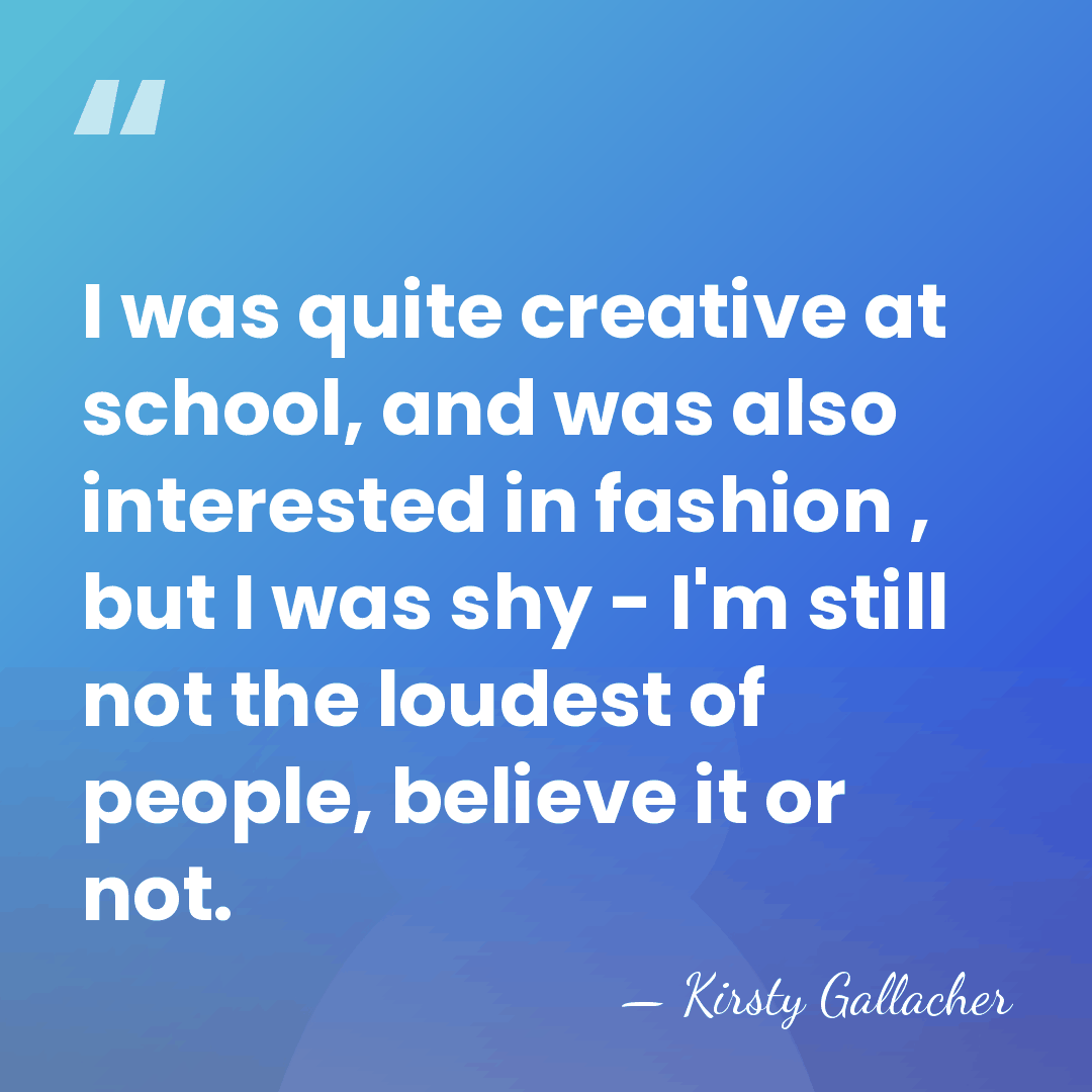 I was quite creative at school, and was also interested in fashion&hellip; - Kirsty Gallacher