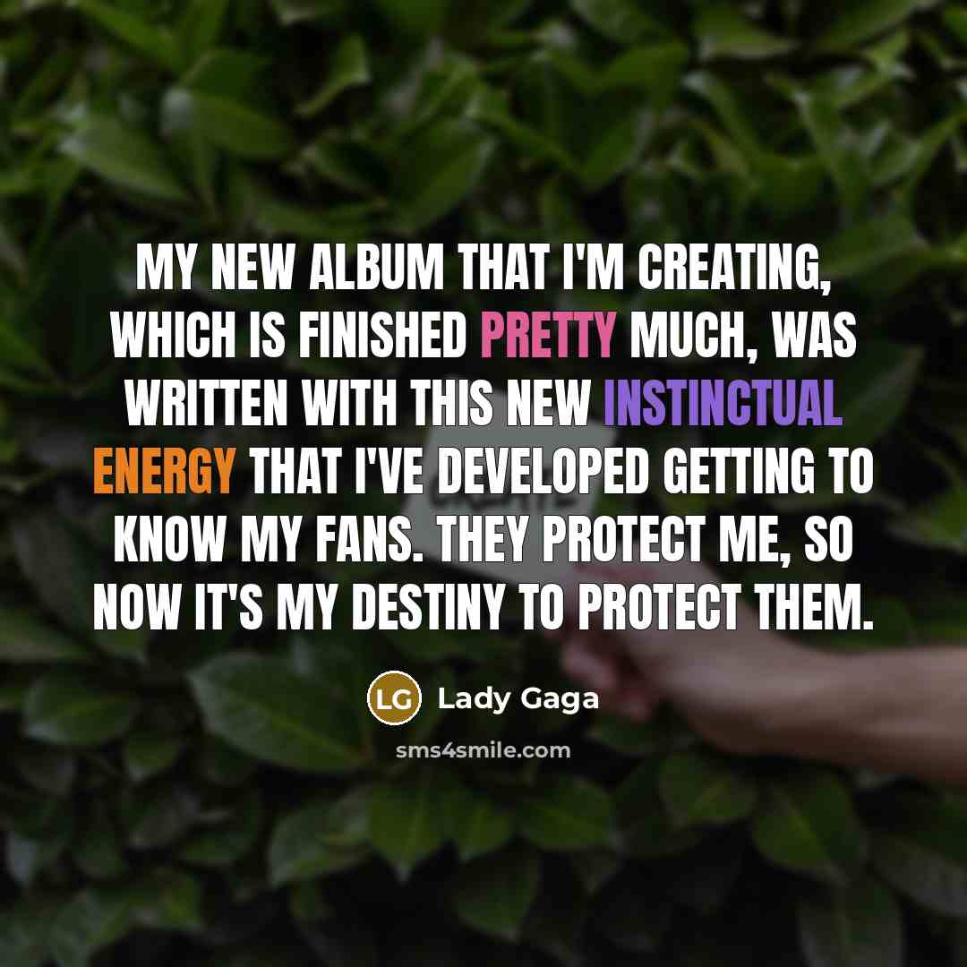 “My new album that I'm creating, which is finished pretty much, was written with this new instinctual energy that I've developed getting to know my fans. They protect me, so now it's my destiny to protect them.” quote by Lady Gaga